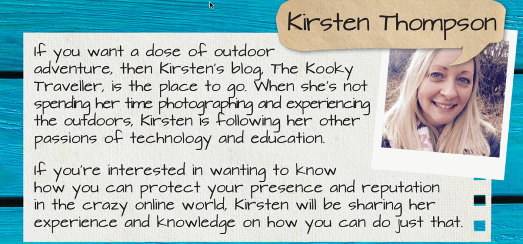 Speaker, Kirsten Thompson: If you want a dose of outdoor adventure, then Kirsten's blog, The Kooky Traveller, is the place to go. When she's not spending her time photographing and experiencing the outdoors, Kirsten is following her other passions of technology and education. If you're interested in wanting to know how you can protect your presence and reputation in the crazy online world, Kirsten will be sharing her experience and knowledge on how you can do just that.